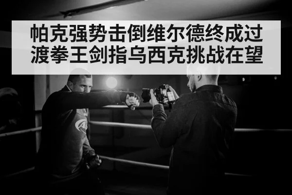 帕克强势击倒维尔德终成过渡拳王剑指乌西克挑战在望